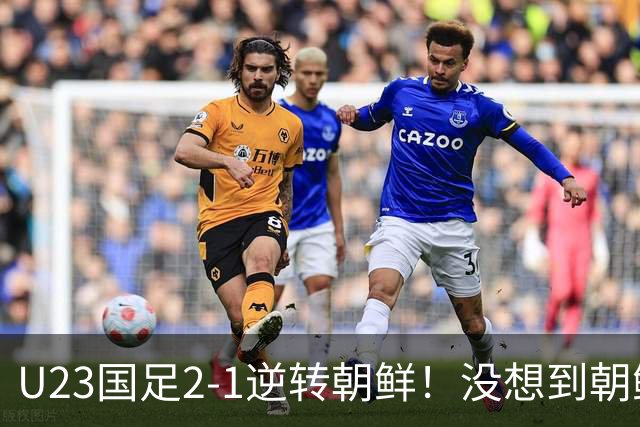 U23国足2-1逆转朝鲜！没想到朝鲜主帅赛后这么说，彻底破防！
